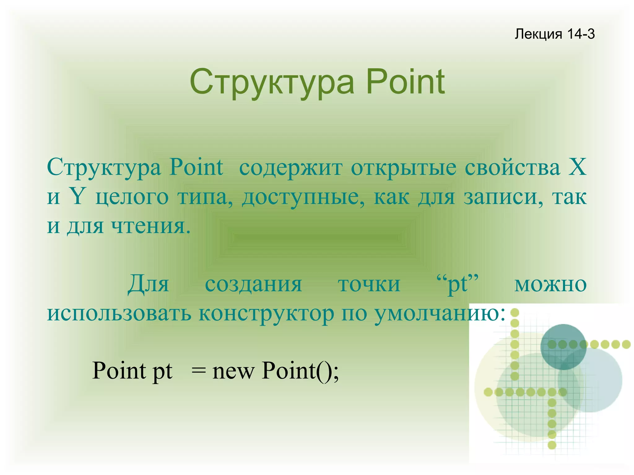 Лекция 14-3

Структура Point
Структура Point содержит открытые свойства X
и Y целого типа, доступные, как для записи, так
и для чтения.
Для создания точки “pt” можно
использовать конструктор по умолчанию:
Point pt = new Point();

 