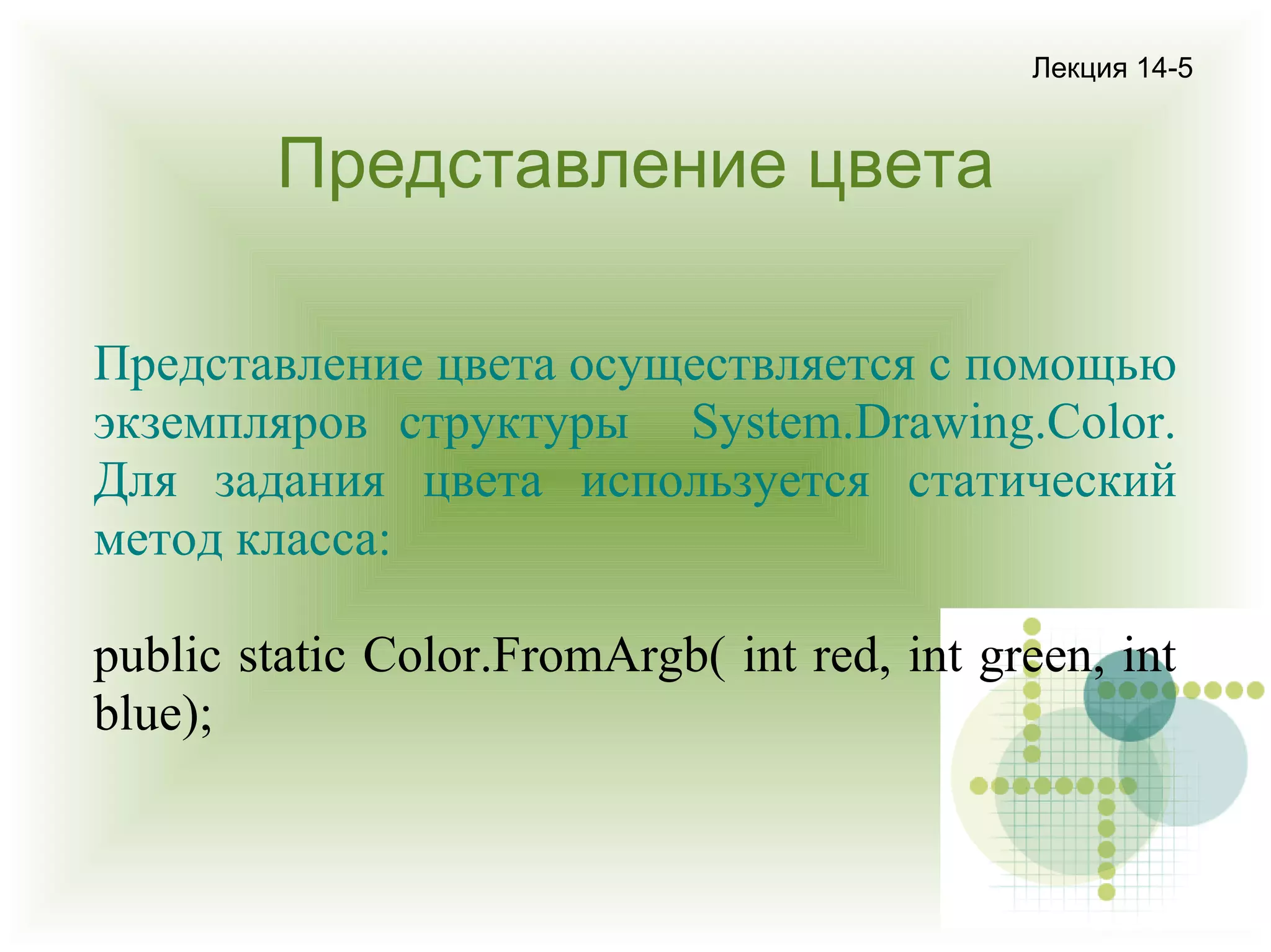 Лекция 14-5

Представление цвета
Представление цвета осуществляется с помощью
экземпляров структуры System.Drawing.Color.
Для задания цвета используется статический
метод класса:
public static Color.FromArgb( int red, int green, int
blue);

 