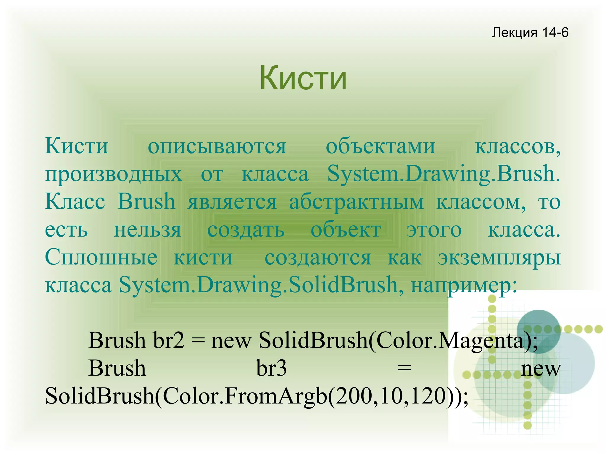 Лекция 14-6

Кисти
Кисти
описываются
объектами
классов,
производных от класса System.Drawing.Brush.
Класс Brush является абстрактным классом, то
есть нельзя создать объект этого класса.
Сплошные кисти создаются как экземпляры
класса System.Drawing.SolidBrush, например:
Brush br2 = new SolidBrush(Color.Magenta);
Brush
br3
=
new
SolidBrush(Color.FromArgb(200,10,120));

 