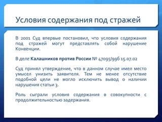 Условия содержания под стражей
В 2001 Суд впервые постановил, что условия содержания
под стражей могут представлять собой нарушение
Конвенции.
В деле Калашников против России № 47095/99б 15.07.02
Суд принял утверждение, что в данном случае имел место
умысел унизить заявителя. Тем не менее отсутствие
подобной цели не могло исключить вывод о наличии
нарушения статьи 3.
Роль сыграли условия содержания в совокупности с
продолжительностью задержания.

 