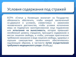 Условия содержания под стражей
ЕСПЧ: «Статья 3 Конвенции возлагает на Государство
обязанность обеспечить, чтобы каждый заключенный
со­держался в условиях, совместимых с уважением
человеческого достоинства, чтобы условия исполнения
меры не подвергали заинтересованное лицо подавлению
или испытанию на выносливость, которое превышает
неизбежный уровень страдания, присущего содержанию в
местах лишения свободы, и чтобы, учитывая практические
требования наказания в виде лишения свободы, здоровье и
хорошее самочувствие заключенного обеспечивались
надлежащим образом, в частности путем осуществления
требуемого медицинского ухода» (Kudla,94).

 