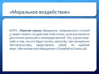 «Моральное воздействие»

ЕСПЧ: «Простая угроза обращения, запрещенного статьей
3, может попасть по действие этой статьи, если она является
достаточно реальной и непосредственной. Так, угроза комулибо о том, что его будут пытать, могла бы, при конкретных
обстоятельствах, представлять собой, по крайней
мере, «бесчеловечное обращение»» (Campbell et Cosans,26).

 