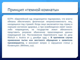 Принцип «темной комнаты»
ЕСПЧ: «Европейский суд неоднократно подчеркивал, что власти
обязаны обеспечивать физическую неприкосновенность лиц,
находящихся под стражей. Когда лицо заключается под стражу в
хорошем состоянии здоровья, а при освобождении имеет какиелибо повреждения, на государстве лежит обязанность
представить разумное объяснение происхождения данных
повреждений (см. Постановление Европейского суда по делу
Ribitsch v. Austria от 4 декабря 1995 г. В противном случае
применение пытки или жестокого обращения к заявителю
презюмируются, и возникает вопрос о нарушении статьи 3
Конвенции». (Mikheev, 127).

 