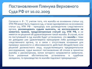 Постановления Пленума Верховного
Суда РФ от 10.02.2009
Согласно п. 8 : “С учетом того, что жалоба на основании статьи 125
УПК РФ может быть подана в суд, а также одновременно на основании
статьи 124 УПК РФ - прокурору или руководителю следственного
органа, рекомендовать судьям выяснять, не воспользовался ли
заявитель правом, предусмотренным статьей 124 УПК РФ, и не
имеется ли решения об удовлетворении такой жалобы. В случае, если
по поступившей в суд жалобе будет установлено, что жалоба с теми
же доводами уже удовлетворена прокурором либо руководителем
следственного органа, то в связи с отсутствием основания для
проверки законности и обоснованности действий (бездействия) или
решений должностного лица, осуществляющего предварительное
расследование, судья выносит постановление об отказе в принятии
жалобы к рассмотрению, копия которого направляется заявителю.
Если указанные обстоятельства установлены в судебном
заседании, то производство по жалобе подлежит прекращению.”

 