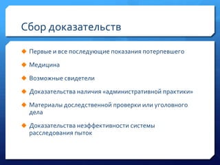 Сбор доказательств
 Первые и все последующие показания потерпевшего
 Медицина
 Возможные свидетели
 Доказательства наличия «административной практики»
 Материалы доследственной проверки или уголовного

дела
 Доказательства неэффективности системы

расследования пыток

 