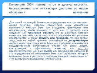 Конвенция ООН против пыток и других жестоких,
бесчеловечных или унижающих достоинство видов
обращения
и
наказания
Для целей настоящей Конвенции определение «пытка» означает
любое действие, которым какому-либо лицу умышленно
причиняется сильная боль или страдание, физическое или
нравственное, чтобы получить от него или от третьего лица
сведения или признания, наказать его за действие, которое
совершило оно или третье лицо или в совершении которого оно
подозревается, а также запугать или принудить его или третье
лицо, или по любой причине, основанной на дискриминации
любого характера, когда такая боль или страдание причиняются
государственным должностным лицом или иным лицом,
выступающим в официальном качестве, или по их
подстрекательству, или с их ведома или молчаливого согласия. В
это определение не включаются боль или страдания, которые
возникают лишь в результате законных санкций, неотделимы от
этих санкций или вызываются ими случайно.

 
