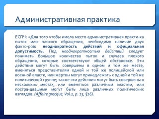 Административная практика
ЕСПЧ: «Для того чтобы имела место административная практи­ка
пыток или плохого обращения, необходимо наличие двух
факто­ров: неоднократность действий и официальная
допустимость. Под неоднократностью действий следует
понимать большое количество пыток и случаев плохого
обращения, которые соответствуют общей обстановке. Эти
действия могут быть совершены в одном и том же месте,
вменяться представителям одной и той же полицейской или
военной власти, или жертвы могут принадлежать к одной и той же
политической группе; также эти действия могут быть совершены в
нескольких местах, или вменяться различным властям, или
постра­давшими могут быть лица различных политических
взглядов. (Affaire grecque, Vol.1, p. 13, §26).

 