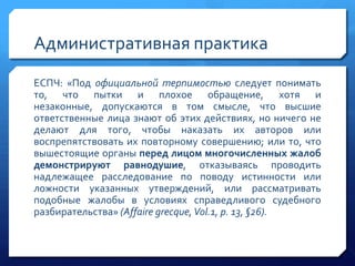 Административная практика
ЕСПЧ: «Под официальной терпимостью следует понимать
то, что пытки и плохое обращение, хотя и
незаконные, допускаются в том смысле, что высшие
ответственные лица знают об этих действиях, но ничего не
делают для того, чтобы наказать их авторов или
воспрепятствовать их повторному совершению; или то, что
вышестоящие органы перед лицом многочисленных жалоб
демонстрируют равнодушие, отказываясь проводить
надлежащее расследование по поводу истинности или
ложности указанных утверждений, или рассматривать
подобные жалобы в условиях справедливого судебного
разбирательства» (Affaire grecque, Vol.1, p. 13, §26).

 
