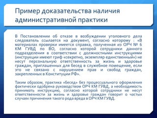 Пример доказательства наличия
административной практики
В Постановлении об отказе в возбуждении уголовного дела
следователь ссылается на документ, согласно которому : «В
материалах проверки имеется справка, полученная из ОРЧ № 6
КМ ГУВД по ВО, согласно которой сотрудники данного
подразделения в соответствии с должностными инструкциями
(инструкции имеют гриф «секретно, экземпляр единственный») не
несут персональную ответственность за жизнь и здоровье
граждан, приглашенных для бесед в служебное помещение, если
это не связано с нарушением прав и свобод граждан,
закрепленных в Конституции РФ».
Таким образом, практика «бесед» без процессуального оформления
фактически одобрена руководством ОРЧ КМ ГУВД, а необходимость
принимать инструкцию, согласно которой сотрудники не несут
ответственности за жизнь и здоровье граждан говорит о частых
случаях причинения такого рода вреда в ОРЧ КМ ГУВД.

 