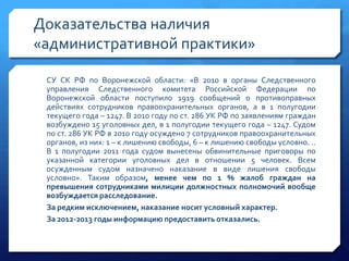 Доказательства наличия
«административной практики»
СУ СК РФ по Воронежской области: «В 2010 в органы Следственного
управления Следственного комитета Российской Федерации по
Воронежской области поступило 1919 сообщений о противоправных
действиях сотрудников правоохранительных органов, а в 1 полугодии
текущего года – 1247. В 2010 году по ст. 286 УК РФ по заявлениям граждан
возбуждено 15 уголовных дел, в 1 полугодии текущего года – 1247. Судом
по ст. 286 УК РФ в 2010 году осуждено 7 сотрудников правоохранительных
органов, из них: 1 – к лишению свободы, 6 – к лишению свободы условно. ..
В 1 полугодии 2011 года судом вынесены обвинительные приговоры по
указанной категории уголовных дел в отношении 5 человек. Всем
осужденным судом назначено наказание в виде лишения свободы
условно». Таким образом, менее чем по 1 % жалоб граждан на
превышения сотрудниками милиции должностных полномочий вообще
возбуждается расследование.
За редким исключением, наказание носит условный характер.
За 2012-2013 годы информацию предоставить отказались.

 