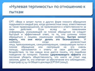 «Нулевая терпимость» по отношению к
пыткам
CPT: «Вера в запрет пыток и других форм плохого обращения
подрывается каждый раз, когда должностные лица, ответственные
за такие правонарушения, не привлекаются к ответственности за
свои
действия.
Если
вслед
за
появлением
информации, указывающей на плохое обращение не следует
быстрый и эффективный ответ, то те, кто склонны плохо
обращаться с лицами, лишенными свободы, быстро начнут
верить, что они могут делать это безнаказанно… И
наоборот,
когда
должностные
лица, приказывающие, санкционирующие, совершающие пытки и
плохое
обращение
или
смотрящие
на
это
сквозь
пальцы, призываются к ответу за свои действия или
бездействия, то тем самым ясно дается понять, что подобное
поведение не потерпят. Помимо сдерживающего эффекта это
послание убедить общественность, что никто не стоит над
законом, даже те, кто отвечает за обеспечение его соблюдения».
(параграф 25 14-го Общего доклада [CPT/Inf (2004)].

 