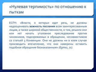 «Нулевая терпимость» по отношению к
пыткам
ЕСПЧ: «Власти, о которых идет речь, не должны
недооценивать важность послания всем заинтересованным
лицам, а также широкой общественности, о том, решили они
или нет начать уголовное преследование против
чиновников, подозреваемых в обращении, несовместимом
со статьей 3 Конвенции. Они не должны ни в коем случае
производить впечатление, что они намерены оставить
подобное обращение безнаказанным» (Egmez, 71).

 