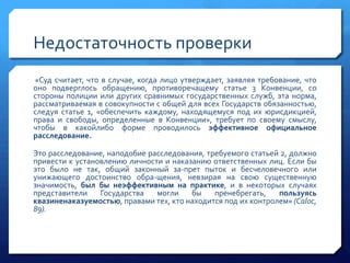 Недостаточность проверки
«Суд считает, что в случае, когда лицо утверждает, заявляя требование, что
оно подверглось обращению, противоречащему статье 3 Конвенции, со
стороны полиции или других сравнимых государственных служб, эта норма,
рассматриваемая в совокупности с общей для всех Государств обязанностью,
следуя статье 1, «обеспечить каждому, находящемуся под их юрисдикцией,
права и свободы, определенные в Конвенции», требует по своему смыслу,
чтобы в какойлибо форме проводилось эффективное официальное
расследование.
Это расследование, наподобие расследования, требуемого статьей 2, должно
привести к установлению личности и наказанию ответственных лиц. Если бы
это было не так, общий законный за­прет пыток и бесчеловечного или
унижающего достоинство обра­щения, невзирая на свою существенную
значимость, был бы неэффективным на практике, и в некоторых случаях
представители
Государства
могли
бы
пренебрегать,
пользуясь
квазиненаказуемостью, правами тех, кто находится под их контролем» (Caloc,
89).

 