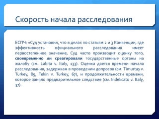 Скорость начала расследования
ЕСПЧ: «Суд установил, что в делах по статьям 2 и 3 Конвенции, где
эффективность
официального
расследования
имеет
первостепенное значение, Суд часто производит оценку того,
своевременно ли среагировали государственные органы на
жалобу (см. Labita v. Italy, 133). Оценка дается времени начала
расследования, задержкам в проведении допросов (см. Timurtaş v.
Turkey, 89, Tekin v. Turkey, 67), и продолжительности времени,
которое заняло предварительное следствие (см. Indelicato v. Italy,
37).

 