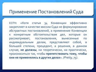 Применение Постановлений Суда
«Хотя статья 34 Конвенции эффективно
закрепляет в качестве миссии Суда не формулирование
абстрактных постановлений, а применение Конвенции
к конкретным обстоятельствам дел, которые он
рассматривает, постановления, вынесенные по
индивидуальным делам, представляют собой, в
большей степени, прецедент, а решения, в данном
случае, не должны, ни теоретически, ни практически,
произноситься так, чтобы препятствовать тому, чтобы
они не применялись в других делах». (Pretty, 75).
ЕСПЧ:

 
