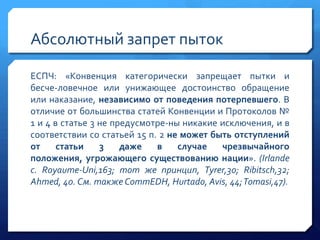 Абсолютный запрет пыток
ЕСПЧ: «Конвенция категорически запрещает пытки и
бесче­ловечное или унижающее достоинство обращение
или наказание, независимо от поведения потерпевшего. В
отличие от большинства статей Конвенции и Протоколов №
1 и 4 в статье 3 не предусмотре­ны никакие исключения, и в
соответствии со статьей 15 п. 2 не может быть отступлений
от
статьи
3
даже
в
случае
чрезвычайного
положения, угрожающего существованию нации». (Irlande
с. Royaume-Uni,163; тот же принцип, Tyrer,30; Ribitsch,32;
Ahmed, 40. См. также CommEDH, Hurtado, Avis, 44;Tomasi,47).

 
