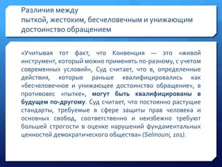 Различия между
пыткой, жестоким, бесчеловечным и унижающим
достоинство обращением
«Учитывая тот факт, что Конвенция — это «живой
инструмент, который можно применять по-разному, с учетом
современных условий», Суд считает, что в, определенные
действия, которые раньше квалифицировались как
«бесчеловечное и унижающее достоинство обращение», в
противовес «пытке», могут быть квалифицированы в
будущем по-другому. Суд считает, что постоянно растущие
стандарты, требуемые в сфере защиты прав человека и
основных свобод, соответственно и неизбежно требуют
большей строгости в оценке нарушений фундаментальных
ценностей демократического общества» (Selmouni, 101).

 