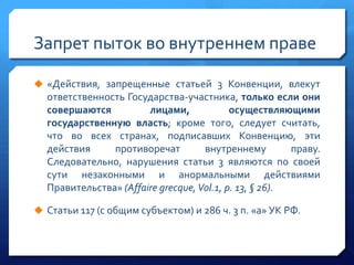 Запрет пыток во внутреннем праве
 «Действия, запрещенные статьей 3 Конвенции, влекут

ответственность Государства-участника, только если они
совершаются
лицами,
осуществляющими
государственную власть; кроме того, следует считать,
что во всех странах, подписавших Конвенцию, эти
действия
противоречат
внутреннему
праву.
Следовательно, нарушения статьи 3 являются по своей
сути незаконными и анормальными действиями
Правительства» (Affaire grecque, Vol.1, p. 13, § 26).
 Статьи 117 (с общим субъектом) и 286 ч. 3 п. «а» УК РФ.

 