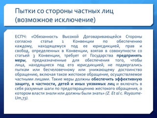 Пытки со стороны частных лиц
(возможное исключение)
ЕСПЧ: «Обязанность Высокой Договаривающейся Стороны
согласно
статье
1
Конвенции
по
обеспечению
каждому, находящемуся под ее юрисдикцией, прав и
свобод, определенных в Конвенции, взятая в совокупности со
статьей 3 Конвенции, требует от Государства предпринять
меры, предназначенные для обеспечения того, чтобы
лица, находящиеся под его юрисдикцией, не подвергались
пыткам или бесчеловечному или унижающему достоинство
обращению, включая такое жестокое обращение, осуществляемое
частными лицами. Такие меры должны обеспечить эффективную
защиту, в частности, детей и иных уязвимых лиц и включать в
себя разумные шаги по предотвращению жестокого обращения, о
котором власти знали или должны были знать» (Z. Et al с. RoyaumeUm,73).

 