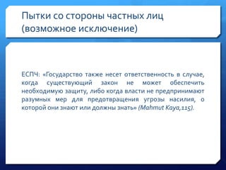 Пытки со стороны частных лиц
(возможное исключение)

ЕСПЧ: «Государство также несет ответственность в случае,
когда существующий закон не может обеспечить
необходимую защиту, либо когда власти не предпринимают
разумных мер для предотвращения угрозы насилия, о
которой они знают или должны знать» (Mahmut Kaya,115).

 