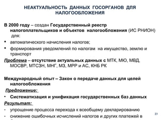 НЕАКТУАЛЬНОСТЬ ДАННЫХ ГОСОРГАНОВ ДЛЯ
НАЛОГООБЛОЖЕНИЯ
В 2000 году – создан Государственный реестр
налогоплательщиков и объектов налогообложения (ИС РНИОН)
для:
 автоматического начисления налогов;
 формирования уведомлений по налогам на имущество, землю и
транспорт
Проблема – отсутствие актуальных данных с МТК, МЮ, МВД,
МОСВР, МТСЗН, МНГ, МЗ, МРР и АС, КНБ РК
Международный опыт – Закон о передаче данных для целей
налогообложения
Предложение:
• Систематизация и унификация государственных баз данных
Результат:
- упрощение процесса перехода к всеобщему декларированию
- снижение ошибочных исчислений налогов и других платежей в

23

 