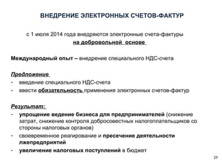 ВНЕДРЕНИЕ ЭЛЕКТРОННЫХ СЧЕТОВ-ФАКТУР
с 1 июля 2014 года внедряются электронные счета-фактуры
на добровольной основе
Международный опыт – внедрение специального НДС-счета
Предложение
- введение специального НДС-счета
- ввести обязательность применения электронных счетов-фактур
Результат:
- упрощение ведение бизнеса для предпринимателей (снижение
затрат, снижение контроля добросовестных налогоплательщиков со
стороны налоговых органов)
- своевременное реагирование и пресечение деятельности
лжепредприятий
- увеличение налоговых поступлений в бюджет
25

 