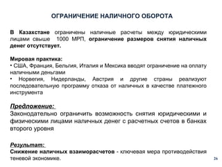ОГРАНИЧЕНИЕ НАЛИЧНОГО ОБОРОТА
В Казахстане ограничены наличные расчеты между юридическими
лицами свыше 1000 МРП, ограничение размеров снятия наличных
денег отсутствует.
Мировая практика:
• США, Франция, Бельгия, Италия и Мексика вводят ограничение на оплату
наличными деньгами
• Норвегия, Нидерланды, Австрия и другие страны реализуют
последовательную программу отказа от наличных в качестве платежного
инструмента

Предложение:
Законодательно ограничить возможность снятия юридическими и
физическими лицами наличных денег с расчетных счетов в банках
второго уровня
Результат:
Снижение наличных взаиморасчетов - ключевая мера противодействия
теневой экономике.

26

 