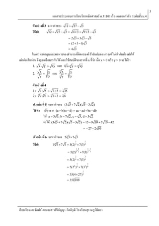 3

เอกสารประกอบการเรี ยนวิชาคณิตศาสตร์ ค 31101 เรื่ อง เลขยกกาลัง ระดับชั้นม.4
ตัวอย่างที่ 3 จงหาค่าของ
วิธีทา
12  27 

12  27  3
3  43  93  3
 2 3 3 3  3

 (2  3  1) 3
4 3

ในการหาผลคูณและผลหารของจานวนที่ติดกรณฑ์ ถ้าอันดับของกรณฑ์ไม่เท่ากันต้องทาให้
เท่ากันเสียก่อน จึงคูณหรื อหารกันได้ และใช้สมบัติของรากที่ n ที่ว่า เมื่อ x > 0 หรื อ y > 0 จะได้ว่า
1. x y  xy และ n x n y  n xy
x

y

2.

x
y

และ

n
n

x

y

n

x
y

ตัวอย่างที่ 4
1)
2)

5  7  5  35

7
3

2

3

3  3 23  3 6

ตัวอย่างที่ 5 จงหาค่าของ (3 5  7 2)( 5  3 2)
วิธีทา เนื่องจาก (a  b)(c  d)  ac  ad  bc  db
ให้ a  3 5, b  7 2, c  5, d  3 2
จะได้ (3 5  7 2)( 5  3 2)  15  9 10  7
  27  2 10

ตัวอย่างที่ 6 จงหาค่าของ
วิธีทา

53 3  7 3
1

1

5 3 3  7 3  5(2) 3  7(3) 2
1 2


1 3

3

 5(2) 3 2  7(3) 2
2

3

 5(2) 6  7(3) 6
1

1

 5(22 ) 6  7(33 ) 6
1

 35(4  27) 6
 35 6 108

เรี ยบเรี ยงและจัดทาโดยนางสาวศิริกญญา กิตติวุฒิ โรงเรี ยนสุราษฎร์พิทยา
ั

10  42

 