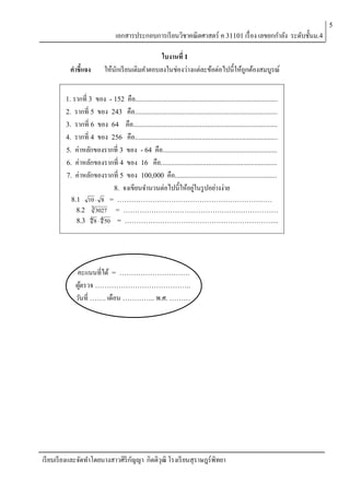 5

เอกสารประกอบการเรี ยนวิชาคณิตศาสตร์ ค 31101 เรื่ อง เลขยกกาลัง ระดับชั้นม.4
คาชี้แจง

ใบงานที่ 1
ให้นกเรี ยนเติมคาตอบลงในช่องว่างแต่ละข้อต่อไปนี้ให้ถกต้องสมบูรณ์
ั
ู

1. รากที่ 3

ของ - 152 คือ.................................................................................
2. รากที่ 5 ของ 243 คือ.................................................................................
3. รากที่ 6 ของ 64 คือ..................................................................................
4. รากที่ 4 ของ 256 คือ.................................................................................
5. ค่าหลักของรากที่ 3 ของ - 64 คือ.................................................................
6. ค่าหลักของรากที่ 4 ของ 16 คือ..................................................................
7. ค่าหลักของรากที่ 5 ของ 100,000 คือ..........................................................
8. จงเขียนจานวนต่อไปนี้ ให้อยูในรู ปอย่างง่าย
่
8.1 10  8 = …………………………………………………………
8.2 3 3027 = …………………………………………………………
8.3 4 8  4 50 = ………………………………………………………...

คะแนนที่ได้ = …………………………
ผูตรวจ …………………………………..
้
วันที่ ……. เดือน ………….. พ.ศ. ………

เรี ยบเรี ยงและจัดทาโดยนางสาวศิริกญญา กิตติวุฒิ โรงเรี ยนสุราษฎร์พิทยา
ั

 
