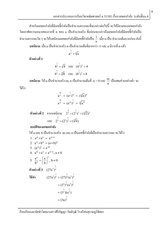 6

เอกสารประกอบการเรี ยนวิชาคณิตศาสตร์ ค 31101 เรื่ อง เลขยกกาลัง ระดับชั้นม.4
สาหรับเลขยกกาลังที่มีเลขชี้กาลังเป็ นจานวนตรรกยะที่จะกล่าวต่อไปนี้ จะให้นิยามของเลขยกกาลัง
โดยอาศัยความหมายของรากที่ n ของ a เป็ นจานวนจริ ง ซึ่งก่อนจะกล่าวถึงเลขยกกาลังที่มีเลขชี้กาลังเป็ น
จานวนตรรกยะใด ๆ จะให้บทนิยามเลขยกกาลังที่มีเลขชี้กาลังเป็ น

1
n

เมื่อ n เป็ น จานวนเต็มบวกก่อน ดังนี้

บทนิยาม เมื่อ a เป็ นจานวนจริ ง n เป็ นจานวนเต็มที่มากกว่า -1 และ a มีรากที่ n แล้ว
1

an  n a

ตัวอย่างที่ 1
1
2

และ

4  4
1
3

(4 )  4
1
3 3

และ

8  8
3

1
2 2

(8 )  8

บทนิยาม ให้ a เป็ นจานวนจริ ง m, n เป็ นจานวนเต็มที่

n > 0 และ

m
n

เป็ นเศษส่วนอย่างต่า จะ

ได้ว่า
a
a

m
n
m
n

1
n m

 (a )

1
m n

 (a )
2

ตัวอย่างที่ 2 จากบทนิยาม

 ( n a )m


n

am

1

2 3  (2 3 )2  ( 3 2) 2

2

1

และ 2 3  (22 ) 3  ( 3 4)
สมบัตของเลขยกกาลัง
ิ
ให้ a และ b เป็ นจานวนจริ ง m และ n เป็ นเลขชี้กาลังที่เป็ นจานวนตรรกยะ จะได้ว่า
1.
2.
3.
4.

a m  a n  a mn
a m  bm  (a  b)m

(a m )n  a mn
a m  a n  a mn , a  0
n

an  a 
5. n    , b  0
b
b
1

ตัวอย่างที่ 3

(27a 3 ) 6

วิธีทา

(27a 3 ) 6  (27) 6 (a 3 ) 6

1

1

1

1

1

 (33 ) 6 (a 3 ) 6
1

1

 (3 2 )(a 2 )
1

 (3a) 2

เรี ยบเรี ยงและจัดทาโดยนางสาวศิริกญญา กิตติวุฒิ โรงเรี ยนสุราษฎร์พิทยา
ั

 