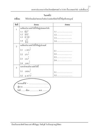 7

เอกสารประกอบการเรี ยนวิชาคณิตศาสตร์ ค 31101 เรื่ อง เลขยกกาลัง ระดับชั้นม.4
ใบงานที่ 2
ให้นกเรี ยนเติมคาตอบลงในช่องว่างแต่ละข้อต่อไปนี้ให้ถกต้องสมบูรณ์
ั
ู

คาชี้แจง
ข้ อที่
1

คาถาม
จงเขียนจานวนต่อไปนี้ให้อยูรูปเลขยกกาลัง
่
1.1
1.2
1.3
1.4

2

4

64 3

1.1 ……………………

3

512

1.2……………………

3

 125

5

1.3……………………

1
32

1.4……………………

จงเขียนจานวนต่อไปนี้ให้อยูรูปกรณฑ์
่
2.1

1
(243 ) 5

2.2

2
( 27 ) 3

2.3

3
4
(16 )

2.4
3

คาตอบ

3
2
(144 )

2.1 ……………………
2.2……………………
2.3……………………
2.4……………………

จงหาค่าของจานวนต่อไปนี้
2

3.1

(1024 ) 5

3.2

1
[( 8) 4 ] 6

3.1 ……………………
3.2…………………….

คะแนนที่ได้ = …………………………
ผูตรวจ …………………………………..
้
วันที่ ……. เดือน ………….. พ.ศ. ………

เรี ยบเรี ยงและจัดทาโดยนางสาวศิริกญญา กิตติวุฒิ โรงเรี ยนสุราษฎร์พิทยา
ั

 