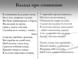 Балада про соняшник
В соняшника були руки і ноги,
Було тіло, шорстке і зелене.
Він бігав наввипередки з вітром,
Він вилазив на грушу,
і рвав у пазуху гнилиці,
І купався коло млина, і лежав у
піску,
І стріляв горобців з рогатки.
Він стрибав на одній нозі,
Щоб вилити з вуха воду,
І раптом побачив сонце,
Красиве засмагле сонце,В золотих переливах кучерів,

У червоній сорочці навипуск,
Що їхало на велосипеді,
Обминаючи хмари на небі...
І застиг він на роки й століття
В золотому німому захопленні:
- Дайте покататися, дядьку!
А ні, то візьміть хоч на раму.
Дядьку, хіба вам шкода?!
Поезіє, сонце моє оранжеве!
Щомиті якийсь хлопчисько
Відкриває тебе для себе,
Щоб стати навіки соняшником.

 