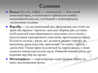 Словник






Балада [від італ. bаllаrе — танцювати] — невеликий
сюжетний вірш, в основі якого найчастіше якийсь
незвичайний випадок, пов'язаний з неймовірними,
таємничими подіями.
Верлібр — це маловивчений вид віршування, що стоїть на
грані між віршем і прозою, оскільки зберігає ряд суттєвих
особливостей саме віршованого мовлення, хоч в ньому і
відсутні риси симетричного мовлення, притаманного віршу.
Кількість складів у рядку, як і кількість рядків у строфі, не
визначена, рима відсутня, закінчення і чоловічі, і жіночі, і
дактилічні. Однак вірш поділяється на окремі рядки, у кінці
кожного вчувається сильна пауза. Наявний певний ритм, що
відрізняє верлібр від прози.
Метаморфоза — перетворення однієї форми образу на
іншу, видозмінення тропа.

 