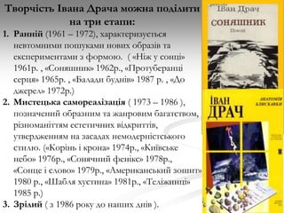 Творчість Івана Драча можна поділити
на три етапи:
1. Ранній (1961 – 1972), характеризується
невтомними пошуками нових образів та
експериментами з формою. ( «Ніж у сонці»
1961р. , «Соняшник» 1962р., «Протуберанці
серця» 1965р. , «Балади буднів» 1987 р. , «До
джерел» 1972р.)
2. Мистецька самореалізація ( 1973 – 1986 ),
позначений образним та жанровим багатством,
різноманіттям естетичних відкриттів,
утвердженням на засадах немодерністського
стилю. («Корінь і крона» 1974р., «Київське
небо» 1976р., «Сонячний фенікс» 1978р.,
«Сонце і слово» 1979р., «Американський зошит»
1980 р., «Шабля хустина» 1981р., «Теліжинці»
1985 р.)
3. Зрілий ( з 1986 року до наших днів ).

 