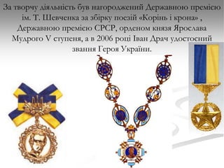 За творчу діяльність був нагороджений Державною премією
ім. Т. Шевченка за збірку поезій «Корінь і крона» ,
Державною премією СРСР, орденом князя Ярослава
Мудрого V ступеня, а в 2006 році Іван Драч удостоєний
звання Героя України.

 