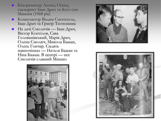 




Кінорежисер Леонід Осика,
сценарист Іван Драч та його син
Максим (1968 рік)
Композитор Вадим Смогитель,
Іван Драч та Григір Тютюнник
На дачі Смоличів — Іван Драч,
Віктор Коптілов, Сава
Голованівський, Марія Драч,
Олена Смолич, Микола Бажан,
Олесь Гончар. Сидять
навпочіпках — Наталя Бажан та
Ніна Бажан. В центрі — пес
Смоличів славний Мишко

 
