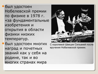 был

удостоен
Нобелевской премии
по физике в 1978 г.
«за фундаментальные
изобретения и
открытия в области
физики низких
температур.
был удостоен многих С королевой Швеции Сильвией после
вручения Нобелевской премии.
наград и почетных
званий как у себя на
родине, так и во
многих странах мира

 