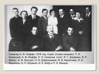 Семинар А. Ф. Иоффе, 1916 год. Сидят (слева направо): П. И.
Лукирский, А. Ф. Иоффе, Н. Н. Семенов; стоят: Я. Г. Дорфман, Я. Р.
Шмидт, К. Ф. Нестурх, Н. И. Добронравов, М. В. Кирпичева, Я. И.
Френкель, А. П. Ющенко, И. К. Бобр и П. Л. Капица.

 