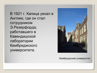 В 1921 г. Капица уехал в
Англию, где он стал
сотрудником
Э.Резерфорда,
работавшего в
Кавендишской
лаборатории
Кембриджского
университета.
Кембриджский университет.

 