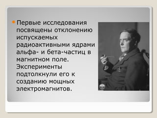 Первые

исследования
посвящены отклонению
испускаемых
радиоактивными ядрами
альфа- и бета-частиц в
магнитном поле.
Эксперименты
подтолкнули его к
созданию мощных
электромагнитов.

 