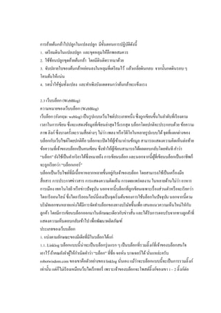 การย้ายต้นกล้าไปปลูกในแปลงปลูก มีขนตอนการปฏิบติดงนี
ั
ั ั
. เตรี ยมดินในแปลงปลูก และขุดหลุมให้ลึกพอสมควร
. ใช้ชอนปลูกขุดย้ายต้นกล้า โดยมีดินติดรากมาด้วย
้
. จับปลายใบของต้นกล้าหย่อนลงในหลุมทีเตรี ยมไว้ แล้วเกลียดินกลบ จากนันกดดินรอบ ๆ
โคนต้นให้แน่น
. รดนําให้ชุ่มทังแปลง และทําเพิงบังแดดจนกว่าต้นกล้าจะแข็งแรง
. เว็บบล็อก (WebBlog)
ความหมายของเว็บบล็อก (WebBlog)
เว็บล็อก (อังกฤษ: weblog) เป็ นรู ปแบบเว็บไซต์ประเภทหนึง ซึงถูกเขียนขึนในลําดับทีเรี ยงตาม
เวลาในการเขียน ซึงจะแสดงข้อมูลทีเขียนล่าสุดไว้แรกสุด บล็อกโดยปกติจะประกอบด้วย ข้อความ
ภาพ ลิงก์ ซึงบางครังจะรวมสือต่างๆ ไม่ว่า เพลง หรื อวิดีโอในหลายรู ปแบบได้ จุดทีแตกต่างของ
บล็อกกับเว็บไซต์โดยปกติคือ บล็อกจะเปิ ดให้ผเู้ ข้ามาอ่านข้อมูล สามารถแสดงความคิดเห็นต่อท้าย
ข้อความทีเจ้าของบล็อกเป็ นคนเขียน ซึงทําให้ผเู้ ขียนสามารถได้ผลตอบกลับโดยทันที คําว่า
“บล็อก” ยังใช้เป็ นคํากริ ยาได้ซึงหมายถึง การเขียนบล็อก และนอกจากนีผูทีเขียนบล็อกเป็ นอาชีพก็
้
จะถูกเรี ยกว่า “บล็อกเกอร์”
บล็อกเป็ นเว็บไซต์ทีมีเนือหาหลากหลายขึนอยูกบเจ้าของบล็อก โดยสามารถใช้เป็ นเครื องมือ
่ ั
สือสาร การประกาศข่าวสาร การแสดงความคิดเห็น การเผยแพร่ ผลงาน ในหลายด้านไม่ว่า อาหาร
การเมือง เทคโนโลยี หรื อข่าวปัจจุบน นอกจากนีบล็อกทีถูกเขียนเฉพาะเรื องส่วนตัวหรื อจะเรี ยกว่า
ั
ไดอารี ออนไลน์ ซึงไดอารี ออนไลน์นีเองเป็ นจุดเริ มต้นของการใช้บล็อกในปัจจุบน นอกจากนีตาม
ั
บริ ษทเอกชนหลายแห่งได้มการจัดทําบล็อกของทางบริ ษทขึนเพือ เสนอแนวความเห็นใหม่ใหักบ
ั
ี
ั
ั
ลูกค้า โดยมีการเขียนบล็อกออกมาในลักษณะเดียวกับข่าวสัน และได้รับการตอบรับจากทางลูกค้าที
แสดงความเห็นตอบกลับเข้าไป เพือพัฒนาผลิตภัณฑ์
ประเภทของเว็บบล็อก
. แบ่งตามลักษณะของมีเดียทีมีในบล็อกได้แก่
. . Linklog บล็อกแบบนีน่าจะเป็ นบล็อกรุ่ นแรก ๆ เป็ นบล็อกทีรวมลิ งก์ทีเจ้าของบล็อกสนใจ
เอาไว้ ถ้าคณยังจําผูให้กาเนิดคําว่า “บล็อก” ทีชือ จอห์น บาจเจอร์ได้ นันแหล่ะครับ
้ ํ
robotwisdom.com ของเขาคือตัวอย่างของ linklog นันเอง แม้ว่าจะบล็อกแบบนีจะเป็ นการรวมลิ งก์
เท่านัน แต่ก็ไม่เรี ยงเหมือนว็บไดเร็กทอรี เพราะเจ้าของบล็อกจะโพสต์ลิ งก์ของเขา – ลิ งก์ต่อ

 