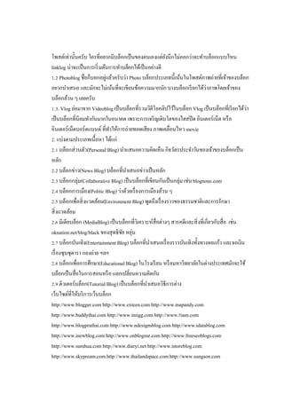 โพสต์เท่านันครับ ใครทีอยากมีบล็อกเป็ นของตนเองแต่ยงนึกไม่ออกว่าจะทําบล็อกแบบไหน
ั
linklog น่าจะเป็ นการเริ มต้นการทําบล็อกได้เป็ นอย่างดี
. Photoblog ชือก็บอกอยูแล้วครับว่า Photo บล็อกประเภทนีเน้นในโพสต์ภาพถ่ายทีเจ้าของบล็อก
่
อยากนําเสนอ และมักจะไม่เน้นทีจะเขียนข้อความมากนัก บางบล็อกเรี ยกได้ว่าภาพโดยเจ้าของ
บล็อกล้วน ๆ เลยครับ
. . Vlog ย่อมาจาก Videoblog เป็ นบล็อกทีรวมวิดีโอคลิปไว้ในบล็อก Vlog เป็ นบล็อกทีเรี ยกได้ว่า
เป็ นบล็อกทีนิยมทํากันมากในอนาคต เพราะการเจริ ญเติบโตของไฮสปี ด อินเตอร์เน็ต หรื อ
อินเตอร์เน็ตบอร์ดแบนด์ ทีทําให้การถ่ายทอดเสียง ภาพเคลือนไหว movie
. แบ่งตามประเภทเนือหา ได้แก่
. บล็อกส่วนตัว(Personal Blog) นําแสนอความคิดเห็น กิจวัตรประจําวันของเจ้าของบล็อกเป็ น
หลัก
. บล็อกข่าว(News Blog) บล็อกทีนําเสนอข่าวเป็ นหลัก
. บล็อกกลุ่ม(Collaborative Blog) เป็ นบล็อกทีเขียนกันเป็ นกลุ่ม เช่น blognone.com
. บล็อกการเมือง(Politic Blog) ว่าด้วยเรื องการเมืองล้วน ๆ
. บล็อกเพือสิ งแวดล้อม(Environment Blog) พูดถึงเรื องราวของธรรมชาติและการรักษา
สิ งแวดล้อม
. มีเดียบล็อก (MediaBlog) เป็ นบล็อกทีวิเคราะห์สือต่างๆ สารคดีและสิ งทีเกียวกับสือ เช่น
oknation.net/blog/black ของสุทธิชย หยุน
ั ่
. บล็อกบันเทิง(Entertainment Blog) บล็อกทีนําเสนอเรื องราวบันเทิงทังทางจอแก้ว และจอเงิน
เรื องซุบซุดารา กองถ่าย ฯลฯ
. บล็อกเพือการศึกษา(Educational Blog) ในโรงเรี ยน หรื อมหาวิทยาลัยในต่างประเทศมักจะใช้
บล็อกเป็ นสือในการสอนหรื อ แลกเปลียนความคิดกัน
. ติวเตอร์บล็อก(Tutorial Blog) เป็ นบล็อกทีนําเสนอวิธีการต่าง
เว็บไซต์ทีให้บริ การเว็บบล็อก
http://www.blogger.com http://www.exteen.com http://www.mapandy.com
http://www.buddythai.com http://www.imigg.com http://www. iam.com
http://www.blogprathai.com http://www.ndesignsblog.com http://www.idatablog.com
http://www.inewblog.com http://www.onblogme.com http://www.freeseoblogs.com
http://www.sumhua.com http://www.diaryi.net http://www.istoreblog.com
http://www.skypream.com http://www.thailandspace.com http://www.sungson.com

 