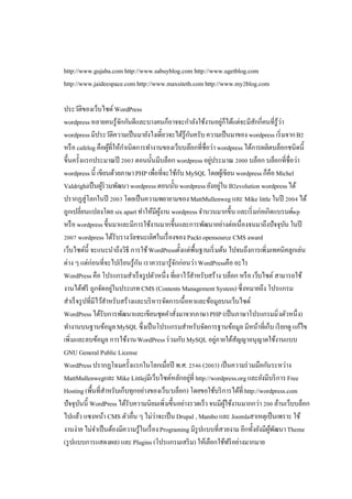 http://www.gujaba.com http://www.sabuyblog.com http://www.ugetblog.com
http://www.jaideespace.com http://www.maxsiteth.com http://www.my blog.com
ประวัติของเว็บไซต์ WordPress
wordpress หลายคนรู้จกกันดีและบางคนก็อาจจะกําลังใช้งานอยูก็ได้แต่จะมีสกกีคนทีรู้ว่า
ั
่
ั
wordpress มีประวัติความเป็ นมายังไงเดียวจะได้รู้กนครับ ความเป็ นมาของ wordpress เริ มจาก B
ั
หรื อ cafelog คือผูทีให้กาเนิดการทํางานของเว็บบล๊อกทีชือว่า wordpress ได้การผลิตบล็อกชนิดนี
้
ํ
ขึนครังแรกประมาณปี
ตอนนันมีบล็อก wordpress อยูประมาณ
่
บล็อก บล็อกทีชือว่า
wordpress นี เขียนด้วยภาษา PHP เพือทีจะใช้กบ MySQL โดยผูเ้ ขียน wordpress ก็คือ Michel
ั
Valdrighiเป็ นผูร่วมพัฒนา wordpress ตอนนัน wordpress ยังอยูใน B evolution wordpress ได้
้
่
ปรากฏสู่โลกในปี
โดยเป็ นความพยายามของ MattMullenweg และ Mike little ในปี
ได้
ถูกเปลียนแปลงโดย six apart ทําให้มีผงาน wordpress จํานวนมากขึน และเริ มก่อเกิดแบรนด์wp
ู้
หรื อ wordpress ขึนมาและมีการใช้งานมากขึนและการพัฒนาอย่างต่อเนืองจนมาถึงปัจจุบน ในปี
ั
wordpress ได้รับรางวัลชนะเลิศในเรื องของ Packt opensource CMS award
เว็บไซต์นี จะแนะนําถึงวิธี การใช้ WordPressตังแต่พืนฐานเริ มต้น ไปจนถึงการเพิ มเทคนิคลูกเล่น
ต่าง ๆ แต่ก่อนทีจะไปเรี ยนรู้กน เราควรมารู้จกก่อนว่า WordPressคือ อะไร
ั
ั
WordPress คือ โปรแกรมสําเร็ จรู ปตัวหนึง ทีเอาไว้สาหรับสร้าง บล็อก หรื อ เว็บไซต์ สามารถใช้
ํ
งานได้ฟรี ถูกจัดอยูในประเภท CMS (Contents Management System) ซึงหมายถึง โปรแกรม
่
สําเร็ จรู ปทีมีไว้สาหรับสร้างและบริ หารจัดการเนือหาและข้อมูลบนเว็บไซต์
ํ
WordPress ได้รับการพัฒนาและเขียนชุดคําสังมาจากภาษา PHP (เป็ นภาษาโปรแกรมมิ งตัวหนึง)
ทํางานบนฐานข้อมูล MySQL ซึงเป็ นโปรแกรมสําหรับจัดการฐานข้อมูล มีหน้าทีเก็บ เรี ยกดู แก้ไข
เพิ มและลบข้อมูล การใช้งาน WordPress ร่ วมกับ MySQL อยูภายใต้สญญาอนุญาตใช้งานแบบ
่
ั
GNU General Public License
WordPress ปรากฏโฉมครังแรกในโลกเมือปี พ.ศ.
( ) เป็ นความร่ วมมือกันระหว่าง
MattMullenwegและ Mike Littlejมีเว็บไซต์หลักอยูที http://wordpress.org และยังมีบริ การ Free
่
Hosting (พืนทีสําหรับเก็บทุกอย่างของเว็บ/บล็อก) โดยขอใช้บริ การได้ที http://wordpress.com
ปัจจุบนนี WordPress ได้รับความนิยมเพิ มขึนอย่างรวดเร็ว จนมีผใช้งานมากกว่า ล้านเว็บบล็อก
ั
ู้
ไปแล้ว แซงหน้า CMS ตัวอืน ๆ ไม่ว่าจะเป็ น Drupal , Mambo และ Joomlaสาเหตุเป็ นเพราะ ใช้
งานง่าย ไม่จาเป็ นต้องมีความรู้ในเรื อง Programing มีรูปแบบทีสวยงาม อีกทังยังมีผพฒนา Theme
ํ
ู้ ั
(รู ปแบบการแสดงผล) และ Plugins (โปรแกรมเสริ ม) ให้เลือกใช้ฟรี อย่างมากมาย

 