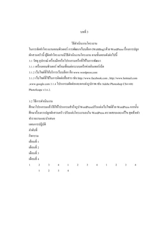 บทที 3
วิธีดาเนินงานโครงงาน
ํ
ในการจัดทําโครงงานคอมพิวเตอร์ การพัฒนาเว็บบล็อก (WebBlog) ด้วย WordPress เรื องการปลูก
ผักสวนครัวนี ผูจดทําโครงงานมีวิธีดาเนินงานโครงงาน ตามขันตอนดังต่อไปนี
้ั
ํ
. วัสดุ อุปกรณ์ เครื องมือหรื อโปรแกรมหรื อทีใช้ในการพัฒนา
. . เครื องคอมพิวเตอร์ พร้อมเชือมต่อระบบเครื อข่ายอินเทอร์เน็ต
. . เว็บไซต์ทีให้บริ การเว็บบล็อก คือ www.wordpress.com
. . เว็บไซต์ทีใช้ในการติดต่อสือสาร เช่น http://www.facebook.com , http://www.hotmail.com
,www.google.com . . โปรแกรมตัดต่อและตกแต่งรู ปภาพ เช่น Adobe Photoshop CS และ
PhotoScape v . . .
. วิธีการดําเนินงาน
ศึกษาโปรแกรมแล้ววิธีใช้โปรแกรมสําเร็ จรู ป WordPressปรับแต่งเว็บไซต์ดวย WordPress จากนัน
้
ศึกษาเรื องการปลูกผักสวนครัว ปรับแต่งโครงงานลงใน WordPress ตรวจสอบและแก้ไข สุดท้ายจํา
ทํารายงานและนําเสนอ
แผนการปฏิบติ
ั
ลําดับที
กิจกรรม
เดือนที
เดือนที
เดือนที
เดือนที

 