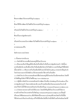 ศึกษาการพัฒนาโปรแกรมสําเร็ จรู ป wordpress

/

/

ศึกษาวิธีใช้การพัฒนาเว็บไซต์ดวยโปรแกรมสําเร็ จรู ป wordpress
้
ปรับแต่งเว็บไซต์ดวยโปรแกรมสําเร็ จรู ป wordpress /
้

/

/
/

ศึกษาเรื องการปลูกผักสวนครัว

/
/

ปรับแต่งโครงงานลงในการพัฒนาเว็บไซต์ดวยโปรแกรมสําเร็ จรู ป wordpress
้
ตรวจสอบและแก้ไข
จัดทํารายงาน และนําเสนอ

/

/
/

/

/

/

/

. ขันตอนการดาเนินงาน
. . คิดหัวข้อโครงงานเพือนําเสนอครู ทีปรึ กษาโครงงาน
. . ศึกษาและค้นคว้าข้อมูลทีเกียวข้องกับเรื องทีสนใจ คือเรื องการปลูกผักสวนครัว ว่ามีเนือหา
มากน้อยเพียงใด และต้องศึกษาค้นคว้าเพิ มเติมเพียงใดจากเว็บไซต์ต่างๆ และเก็บข้อมูลไว้เพือจัดทํา
เนือหาต่อไป . . ศึกษาการสร้างเว็บบล็อกทีสร้างจากเว็บไซต์ WordPress จากเอกสารทีครู ประจํา
วิชากําหนด และจากเว็บไซต์ต่างๆ ทีนําเสนอเทคนิค วิธีการสร้างเว็บบล็อก
. . จัดทําโครงร่ างโครงงานคอมพิวเตอร์เพือนําเสนอครูทีปรึ กษาผ่านเว็บบล็อกของตัวเอง โดยได้
นําไฟล์ขอมูลไปฝากไว้ทีเว็บไซต์ชือ http://www.slideshare.net
้
. . ปฏิบติการจัดทําโครงงานคอมพิวเตอร์การพัฒนาเว็บบล็อก (WebBlog) ด้วย WordPress เรื อง
ั
การปลูกผักสวนครัว โดยการสมัครสมาชิก และสร้างบทเรี ยนทีสนใจตามแบบเสนอโครงร่ างที
เสนอไว้แล้ว ทังนีได้นาเสนอบทเรี ยนผ่านเว็บบล็อกที http://witsanurot501panurot.wordpress.com
ํ
. . นําเสนอรายงานความก้าวหน้าเป็ นระยะๆ โดยแจ้งให้ครู ทีปรึ กษาโครงงานเข้าไปตรวจ
ความก้าวหน้าของโครงงานผ่านเว็บไซต์ http://witsanurot501panurot.wordpress.com ซึงครู ที
ปรึ กษาจะให้ขอเสนอแนะต่างๆ เพือให้จดทําเนือหาและการนําเสนอทีน่าสนใจต่อไป ทังนีเมือ
้
ั
ได้รับคําแนะนําก็จะนํามาปรับปรุ ง แก้ไขให้เป็ นทีสนใจยิงขึน อีกทังได้สร้างเครื อข่ายสังคมโดยใช้

 