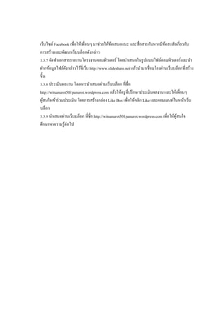 เว็บไซต์ Facebook เพือให้เพือนๆ มาช่วยให้ขอเสนอแนะ และสือสารกันหากมีขอสงสัยเกียวกับ
้
้
การสร้างและพัฒนาเว็บบล็อกดังกล่าว
. . จัดทําเอกสารรายงานโครงงานคอมพิวเตอร์ โดยนําเสนอในรู ปแบบไฟล์คอมพิวเตอร์และนํา
ฝากข้อมูลไฟล์ดงกล่าวไว้ทีเว็บ http://www.slideshare.net แล้วนํามาเชือมโยงผ่านเว็บบล็อกทีสร้าง
ั
ขึน
. . ประเมินผลงาน โดยการนําเสนอผ่านเว็บบล็อก ทีชือ
http://witsanurot501panurot.wordpress.com แล้วให้ครู ทีปรึ กษาประเมินผลงาน และให้เพือนๆ
ผูสนใจเข้าร่ วมประเมิน โดยการสร้างกล่อง Like Box เพือให้คลิก Like และคอมเมนท์ในหน้าเว็บ
้
บล็อก
. . นําเสนอผ่านเว็บบล็อก ทีชือ http://witsanurot501panurot.wordpress.com เพือให้ผสนใจ
ู้
ศึกษาหาความรู้ต่อไป

 