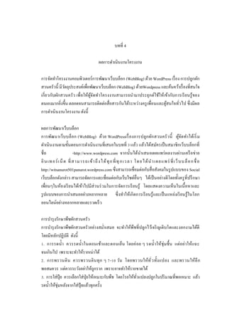บทที 4
ผลการดําเนินงานโครงงาน
การจัดทําโครงงานคอมพิวเตอร์การพัฒนาเว็บบล็อก (WebBlog) ด้วย WordPress เรื อง การปลูกผัก
สวนครัวนี มีวตถุประสงค์เพือพัฒนาเว็บบล็อก (WebBlog) ด้วยWordpress และค้นคว้าเรื องทีสนใจ
ั
เกียวกับผัก สวนครัว เพือให้ผจ ัดทําโครงงานสามารถนํามาประยุกต์ใช้ให้เข้ากับการเรี ยนรู้ ของ
ู้
ตนเองมากยิงขึน ตลอดจนสามารถติดต่อสือสารกันได้ระหว่างครู เพือนและผูสนใจทัวไป ซึงมีผล
้
การดําเนินงานโครงงาน ดังนี
ผลการพัฒนาเว็บบล็อก
การพัฒ นาเว็บบล็อก (WebBlog) ด้ว ย WordPressเรื องการปลูก ผัก สวนครั ว นี ผูจ ัด ทําได้เริ ม
้
ดําเนินงานตามขันตอนการดําเนินงานทีเสนอในบทที แล้ว แล้วได้สมัครเป็ นสมาชิกเว็บบล็อกที
ชือ
-http://www.wordpress.com จากนันได้นาเสนอเผยแพร่ ผลงานผ่านเครื อข่าย
ํ
อิ น เท อร์ เน็ ต ที สา มา ร ถเข้ า ถึ งไ ด้ ทุ ก ที ทุ ก เว ลา โด ย ได้ น ํ า เผย แพร่ ที เว็ บ บ ล็ อ ก ชื อ
http://witsanurot501panurot.wordpress.com ซึงสามารถเชือมต่อกับสือสังคมในรู ปแบบของ Social
เว็บบล็อกดังกล่าว สามารถจัดการและเชือมต่อกับเว็บไซต์อืนๆ ได้เป็ นอย่างดีโดยทังครู ทีปรึ กษา
เพือนๆในห้องเรี ยนได้เข้าไปมีส่วนร่ วมในการจัดการเรี ยนรู้ โดยแสดงความเห็นในเนื อหาและ
รู ปแบบของการนําเสนออย่างหลากหลาย ซึงทําให้เกิดการเรี ยนรู้และเป็ นแหล่งเรี ยนรู้ในโลก
ออนไลน์อย่างหลากหลายและรวดเร็ ว
การบํารุ งรักษาพืชผักสวนครัว
การบํารุ งรักษาพืชผักสวนครัวอย่างสมําเสมอ จะทําให้พืชทีปลูกไว้เจริ ญเติบโตและงอกงามได้ดี
โดยมีหลักปฏิบติ ดังนี
ั
. การรดนํา ควรรดนํา ในตอนเช้าและตอนเย็น โดยค่ อย ๆ รดนําให้ชุ่มชื น แต่ อย่าให้แฉะ
จนเกินไป เพราะจะทําให้รากเน่าได้
. การพรวนดิ น ควรพรวนดิ น ทุ ก ๆ - วัน โดยพรวนให้ทั วทังแปลง และพรวนให้ลึ ก
พอสมควร แต่ควรระวังอย่าให้ถกราก เพราะอาจทําให้รากขาดได้
ู
. การใส่ปุ๋ย ควรเลือกใส่ปุ่ยให้เหมาะกับพืช โดยโรยให้ทวแปลงปลูกในปริ มาณทีพอเหมาะ แล้ว
ั
รดนําให้ชุ่มหลังจากใส่ปุ๋ยแล้วทุกครัง

 
