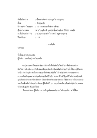 หัวข้อโครงงาน
เรื อง
ประเภทของโครงงาน
ผูเ้ สนอโครงงาน
ครู ทีปรึ กษาโครงงาน
ปี การศึกษา

: เรื อง การพัฒนา weblog ด้วย wordpress
: ผักสวนครัว
: โครงงานพัฒนาสือเพือการศึกษา
: นาย วิษณุโรจน์ มูลเหล็ก ชันมัธยมศึกษาปี ที 5/1 เลขที8
: ครู ณัฐพล บัวพันธ์ ตําแหน่ง ครู ชานาญการ
ํ
: 2556
บทคัดย่อ

บทคัดย่อ
ชือเรื อง : พืชผักสวนครัว
ผูจดทํา : นาย วิษณุโรจน์ มูลเหล็ก
้ั
จุดมุ่งหมายของโครงงานพัฒนาเว็บไซต์ เพือจัดทําเว็บไซต์เรื อง "พืชผักสวนครัว"
เพือให้ทราบถึงชนิดของพืชผักสวนครัวและประโยชน์ของพืชผักสวนครัวนันทีประยชน์ในทาง
ใดบ้าง และวัตถุประสงค์ของการปลูกพืชผักสวนครัวคือ ไว้สาหรับรับประทานเองภายใน
ํ
ครอบครัวหรื อชุมชน การปลูกผักสวนครัวไว้รับประทานจะทําให้ผปลูกได้รับประทานผักสดที
ู้
อุดมด้วยวิตามินและเกลือแร่ ต่าง ๆ มีความปลอดภัย และประหยัดค่าใช้จ่ายในครัวเรื อน และกลุ่ม
ของข้าพเจ้าหวังว่าข้อมูลต่างๆทีคณะผูจดทําได้รวบรวมมานัน จะมีประโยชน์แก่ผสนใจ เยาวชน
้ั
ู้
หรื อคนในชุมชน ไม่มากก็นอย
้
ถ้าหากทางคณะผูจดทํารวบรวมข้อมูลผิดพลาดประการใดก็ขออภัยมา ณ ทีนีด้วย
้ั

 