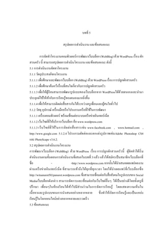 บทที 5
สรุ ปผลการดําเนินงาน และข้อเสนอแนะ
การจัดทําโครงงานคอมพิวเตอร์การพัฒนาเว็บบล็อก (WebBlog) ด้วย WordPress เรื อง ผัก
สวนครัว นี สามารถสรุ ปผลการดําเนินโครงงาน และข้อเสนอแนะ ดังนี
5.1 การดําเนินงานจัดทาโครงงาน
5.1.1 วัตถุประสงค์ของโครงงาน
5.1.1.1 เพือศึกษาและพัฒนาเว็บบล็อก (WebBlog) ด้วย WordPress เรื อง การปลูกผักสวนครัว
5.1.1.2 เพือศึกษาค้นคว้าเรื องทีสนใจเกียวกับการปลูกผักสวนครัว
5.1.1.3 เพือให้ผเู้ รี ยนสามารถพัฒนารู ปแบบของเว็บบล็อกจาก WordPressได้ดวยตนเองและนํามา
้
ประยุกต์ใช้ให้เข้ากับการเรี ยนรู้ของตนเองมากยิงขึน
5.1.1.4 เพือให้สามารถติดต่อสือสารกันได้ระหว่างครู เพือนและผูสนใจทัวไป
้
5.1.2 วัสดุ อุปกรณ์ เครื องมือหรื อโปรแกรมหรื อทีใช้ในการพัฒนา
5.1.1.1 เครื องคอมพิวเตอร์ พร้อมเชือมต่อระบบเครื อข่ายอินเทอร์เน็ต
5.1.1.2 เว็บไซต์ทีให้บริ การเว็บบล็อก คือ www.wordpress.com
5.1.1.3 เว็ บ ไซต์ที ใช้ใ นการติ ด ต่ อ สื อสารเช่ น www.facebook.com , www.hotmail.com ,
http://www.google.com 5.1.2.4 โปรแกรมตัด ต่อและตกแต่งรู ปภาพเช่ นAdobe Photoshop CS4
และ PhotoScape v3.6.2.
5.2 สรุ ปผลการดําเนินงานโครงงาน
การพัฒนาเว็บบล็อก (WebBlog) ด้วย WordPress เรื อง การปลูก ผักสวนครัว นี ผูจ ัดทําได้เริ ม
้
ดําเนินงานตามขันตอนการดําเนินงานทีเสนอในบทที 3 แล้ว แล้วได้สมัครเป็ นสมาชิกเว็บบล็อกที
ชือ
-http://www.wordpress.com จากนันได้นาเสนอเผยแพร่ ผลงาน
ํ
ผ่านเครื อข่ ายอิน เทอร์ เน็ ต ที สามารถเข้าถึงได้ทุก ที ทุ ก เวลา โดยได้น ําเผยแพร่ ที เว็บบล็อกชื อ
http://witsanurot501panurot.wordpress.com ซึงสามารถเชือมต่อกับสือสังคมในรู ปแบบของ Social
Mediaเว็บบล็อกดังกล่าว สามารถจัดการและเชือมต่อกับเว็บไซต์อืนๆ ได้เป็ นอย่างดีโดยทังครู ที
ปรึ กษา เพือนๆในห้องเรี ยนได้เข้าไปมีส่วนร่ วมในการจัดการเรี ยนรู้ โดยแสดงความเห็นใน
เนื อหาและรู ปแบบของการนําเสนออย่างหลากหลาย ซึ งทําให้เกิดการเรี ยนรู้และเป็ นแหล่ง
เรี ยนรู้ในโลกออนไลน์อย่างหลากหลายและรวดเร็ ว
5.3 ข้อเสนอแนะ

 