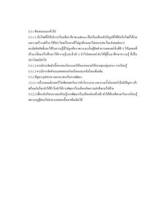 5.3.1 ข้อเสนอแนะทัวไป
5.3.1.1 เว็บไซต์ทีให้บริ การเว็บบล็อก คือ WordPress เป็ นเว็บบล็อกสําเร็ จรู ปทีใช้ทาเว็บไซต์ได้ง่าย
ํ
และรวดเร็ ว แต่ถาเราใช้ประโยชน์ในทางทีไม่ถกต้องและไม่เหมาะสม ก็จะส่งผลต่อการ
้
ู
ละเมิดลิขสิทธิและได้รับความรู้ทีไม่ถูกต้อง เพราะฉะนันผูจดทําควรเผยแพร่ สิ งทีดี ๆ ให้บุคคลที
้ั
เข้า มาเยียมหรื อ ศึ ก ษาได้ค วามรู้ แ ละสิ งดี ๆ นํา ไปเผยแพร่ ต่ อ ให้ผูอื นมาศึ ก ษาความรู้ ที เป็ น
้
ประโยชน์ต่อไป
5.3.1.2 ควรมีการจัดทําเนือหาของโครงงานให้หลากหลายให้ครบทุกกลุ่มสาระ การเรี ยนรู้
5.3.1.3 ควรมีการจัดทําแบบทดสอบก่อนเรี ยนและหลังเรี ยนเพิ มเติม
5.3.2 ปัญหา อุปสรรค และแนวทางในการพัฒนา
5.3.2.1 เครื องคอมพิวเตอร์ ไม่เพียงพอกับการทําโครงงาน และบางครังอินเทอร์ เน็ตมีปัญหา เข้า
พร้อมกันก็จะทําให้ชา จึงทําให้การพัฒนาเว็บบล็อกเกิดความล่าช้าตามไปด้วย
้
5.3.2.2 เพือนนักเรี ยนบางคนเรี ยนรู้การพัฒนาเว็บบล็อกค่อนข้างช้า ทําให้ตองเสียเวลาในการเรี ยนรู้
้
เพราะครู ผสอนไม่สามารถสอนเนือหาเพิ มเติมได้
ู้

 